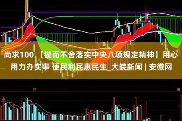 尚求100 【锲而不舍落实中央八项规定精神】用心用力办实事 便民利民惠民生_大皖新闻 | 安徽网
