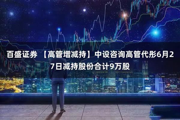 百盛证券 【高管增减持】中设咨询高管代彤6月27日减持股份合计9万股