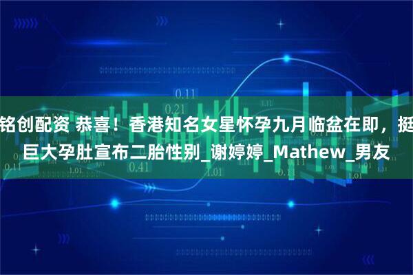 铭创配资 恭喜！香港知名女星怀孕九月临盆在即，挺巨大孕肚宣布二胎性别_谢婷婷_Mathew_男友