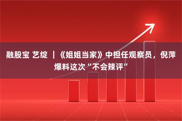 融股宝 艺绽 ｜《姐姐当家》中担任观察员，倪萍爆料这次“不会辣评”