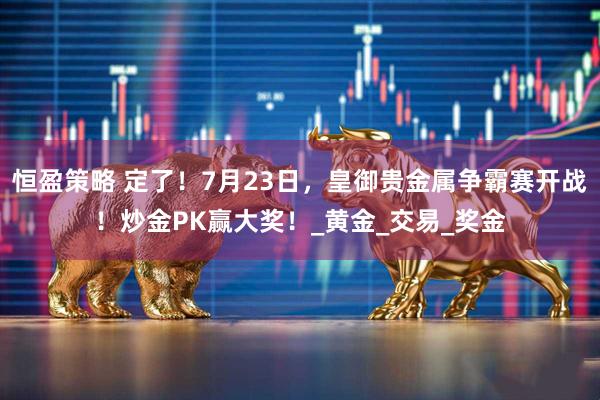 恒盈策略 定了！7月23日，皇御贵金属争霸赛开战！炒金PK赢大奖！_黄金_交易_奖金