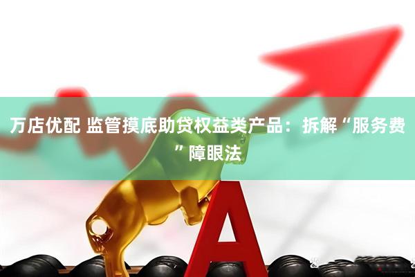 万店优配 监管摸底助贷权益类产品：拆解“服务费”障眼法
