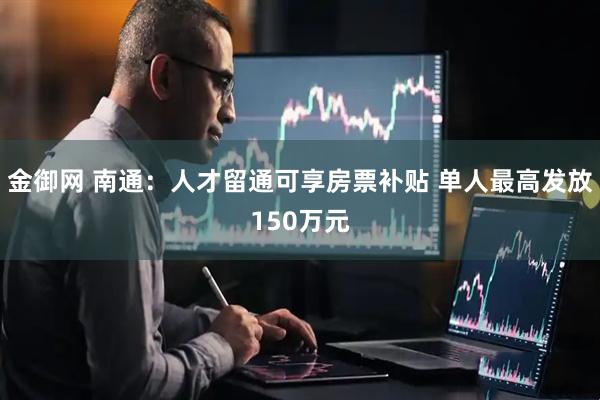 金御网 南通：人才留通可享房票补贴 单人最高发放150万元