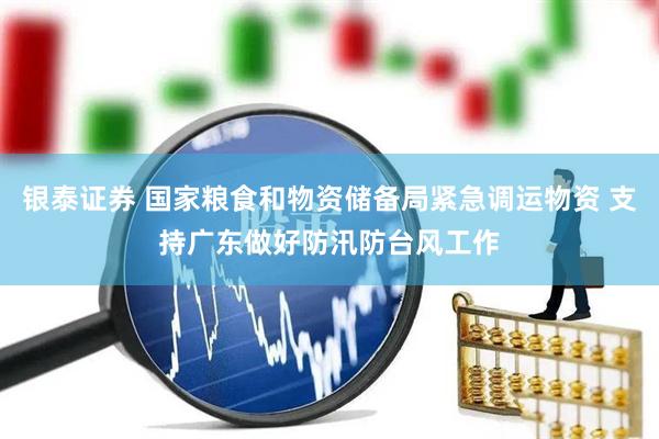 银泰证券 国家粮食和物资储备局紧急调运物资 支持广东做好防汛防台风工作