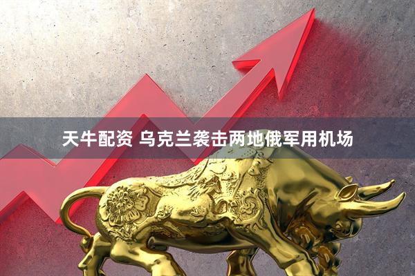 天牛配资 乌克兰袭击两地俄军用机场