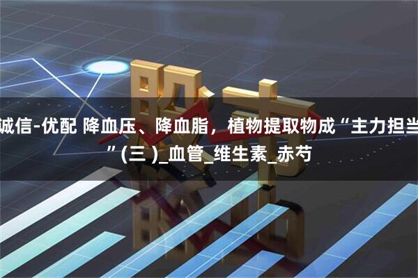 诚信-优配 降血压、降血脂，植物提取物成“主力担当”(三 )_血管_维生素_赤芍
