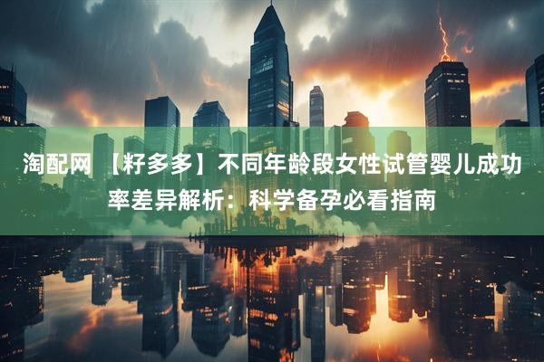 淘配网 【籽多多】不同年龄段女性试管婴儿成功率差异解析：科学备孕必看指南