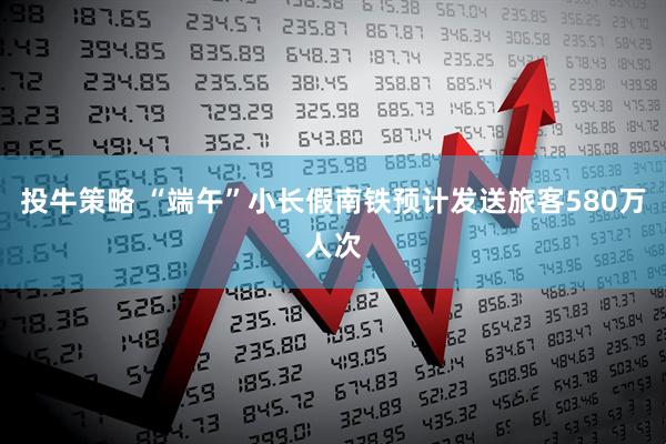 投牛策略 “端午”小长假南铁预计发送旅客580万人次