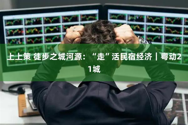 上上策 徒步之城河源：“走”活民宿经济｜粤动21城