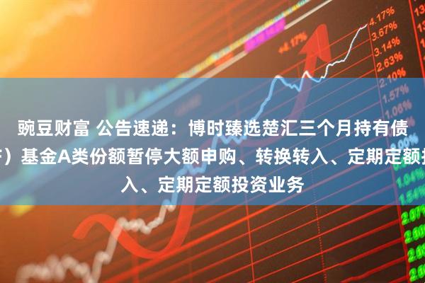 豌豆财富 公告速递：博时臻选楚汇三个月持有债券（FOF）基金A类份额暂停大额申购、转换转入、定期定额投资业务