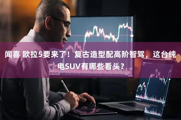 闻喜 欧拉5要来了！复古造型配高阶智驾，这台纯电SUV有哪些看头？