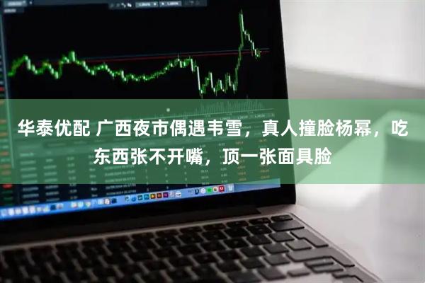 华泰优配 广西夜市偶遇韦雪，真人撞脸杨幂，吃东西张不开嘴，顶一张面具脸