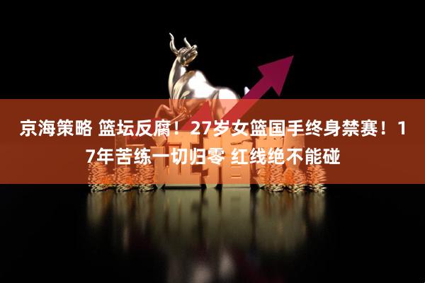 京海策略 篮坛反腐！27岁女篮国手终身禁赛！17年苦练一切归零 红线绝不能碰