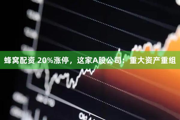 蜂窝配资 20%涨停，这家A股公司：重大资产重组